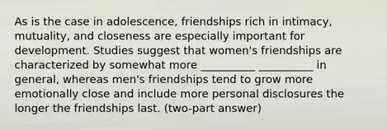 As is the case in adolescence, friendships rich in intimacy, mutuality, and closeness are especially important for development. Studies suggest that women's friendships are characterized by somewhat more __________ __________ in general, whereas men's friendships tend to grow more emotionally close and include more personal disclosures the longer the friendships last. (two-part answer)