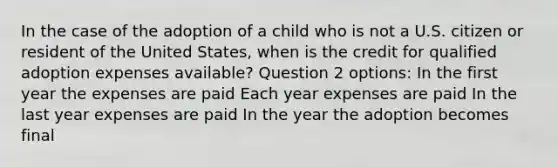 In the case of the adoption of a child who is not a U.S. citizen or resident of the United States, when is the credit for qualified adoption expenses available? Question 2 options: In the first year the expenses are paid Each year expenses are paid In the last year expenses are paid In the year the adoption becomes final