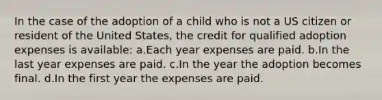 In the case of the adoption of a child who is not a US citizen or resident of the United States, the credit for qualified adoption expenses is available: a.Each year expenses are paid. b.In the last year expenses are paid. c.In the year the adoption becomes final. d.In the first year the expenses are paid.