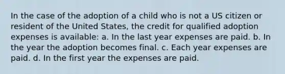 In the case of the adoption of a child who is not a US citizen or resident of the United States, the credit for qualified adoption expenses is available: a. In the last year expenses are paid. b. In the year the adoption becomes final. c. Each year expenses are paid. d. In the first year the expenses are paid.