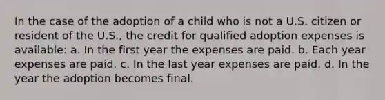 In the case of the adoption of a child who is not a U.S. citizen or resident of the U.S., the credit for qualified adoption expenses is available: a. In the first year the expenses are paid. b. Each year expenses are paid. c. In the last year expenses are paid. d. In the year the adoption becomes final.