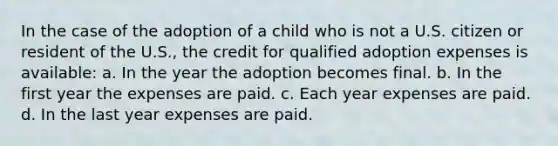 In the case of the adoption of a child who is not a U.S. citizen or resident of the U.S., the credit for qualified adoption expenses is available: a. In the year the adoption becomes final. b. In the first year the expenses are paid. c. Each year expenses are paid. d. In the last year expenses are paid.