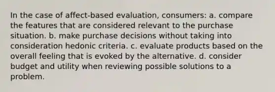 In the case of affect-based evaluation, consumers: a. compare the features that are considered relevant to the purchase situation. b. make purchase decisions without taking into consideration hedonic criteria. c. evaluate products based on the overall feeling that is evoked by the alternative. d. consider budget and utility when reviewing possible solutions to a problem.