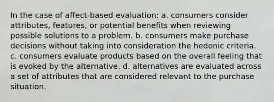 In the case of affect-based evaluation: a. consumers consider attributes, features, or potential benefits when reviewing possible solutions to a problem. b. consumers make purchase decisions without taking into consideration the hedonic criteria. c. consumers evaluate products based on the overall feeling that is evoked by the alternative. d. alternatives are evaluated across a set of attributes that are considered relevant to the purchase situation.