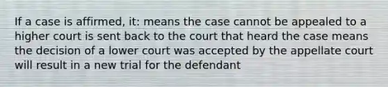 If a case is affirmed, it: means the case cannot be appealed to a higher court is sent back to the court that heard the case means the decision of a lower court was accepted by the appellate court will result in a new trial for the defendant