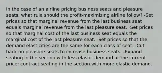 In the case of an airline pricing business seats and pleasure seats, what rule should the profit-maximizing airline follow? -Set prices so that marginal revenue from the last business seat equals marginal revenue from the last pleasure seat. -Set prices so that marginal cost of the last business seat equals the marginal cost of the last pleasure seat. -Set prices so that the demand elasticities are the same for each class of seat. -Cut back on pleasure seats to increase business seats. -Expand seating in the section with less elastic demand at the current price; contract seating in the section with more elastic demand.