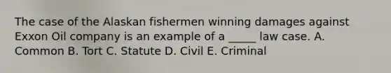 The case of the Alaskan fishermen winning damages against Exxon Oil company is an example of a _____ law case. A. Common B. Tort C. Statute D. Civil E. Criminal