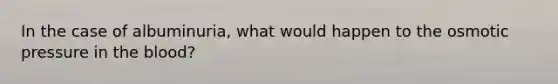 In the case of albuminuria, what would happen to the osmotic pressure in the blood?