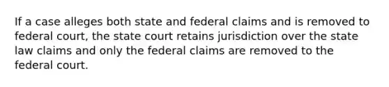 If a case alleges both state and federal claims and is removed to federal court, the state court retains jurisdiction over the state law claims and only the federal claims are removed to the federal court.