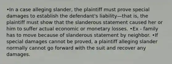 •In a case alleging slander, the plaintiff must prove special damages to establish the defendant's liability—that is, the plaintiff must show that the slanderous statement caused her or him to suffer actual economic or monetary losses. •Ex - family has to move because of slanderous statement by neighbor. •If special damages cannot be proved, a plaintiff alleging slander normally cannot go forward with the suit and recover any damages.