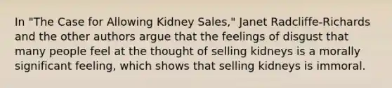 In "The Case for Allowing Kidney Sales," Janet Radcliffe-Richards and the other authors argue that the feelings of disgust that many people feel at the thought of selling kidneys is a morally significant feeling, which shows that selling kidneys is immoral.