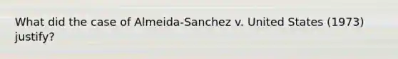 What did the case of Almeida-Sanchez v. United States (1973) justify?