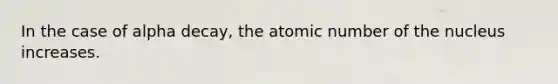 In the case of alpha decay, the atomic number of the nucleus increases.