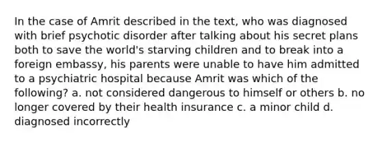 In the case of Amrit described in the text, who was diagnosed with brief psychotic disorder after talking about his secret plans both to save the world's starving children and to break into a foreign embassy, his parents were unable to have him admitted to a psychiatric hospital because Amrit was which of the following? a. not considered dangerous to himself or others b. no longer covered by their health insurance c. a minor child d. diagnosed incorrectly