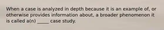 When a case is analyzed in depth because it is an example of, or otherwise provides information about, a broader phenomenon it is called a(n) _____ case study.