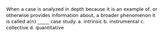 When a case is analyzed in depth because it is an example of, or otherwise provides information about, a broader phenomenon it is called a(n) _____ case study. a. intrinsic b. instrumental c. collective d. quantitative