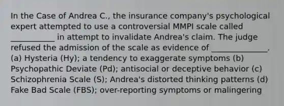 In the Case of Andrea C., the insurance company's psychological expert attempted to use a controversial MMPI scale called ___________ in attempt to invalidate Andrea's claim. The judge refused the admission of the scale as evidence of ______________. (a) Hysteria (Hy); a tendency to exaggerate symptoms (b) Psychopathic Deviate (Pd); antisocial or deceptive behavior (c) Schizophrenia Scale (S); Andrea's distorted thinking patterns (d) Fake Bad Scale (FBS); over-reporting symptoms or malingering