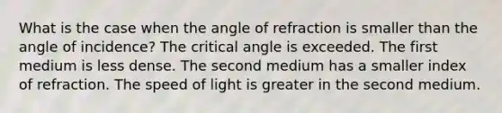 What is the case when the angle of refraction is smaller than the angle of incidence? The critical angle is exceeded. The first medium is less dense. The second medium has a smaller index of refraction. The speed of light is greater in the second medium.