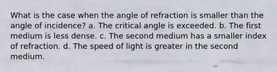 What is the case when the angle of refraction is smaller than the angle of incidence? a. The critical angle is exceeded. b. The first medium is less dense. c. The second medium has a smaller index of refraction. d. The speed of light is greater in the second medium.