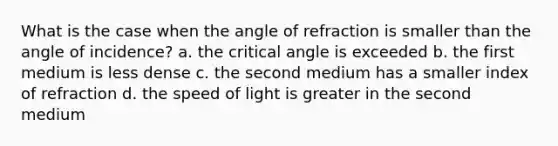 What is the case when the angle of refraction is smaller than the angle of incidence? a. the critical angle is exceeded b. the first medium is less dense c. the second medium has a smaller index of refraction d. the speed of light is greater in the second medium