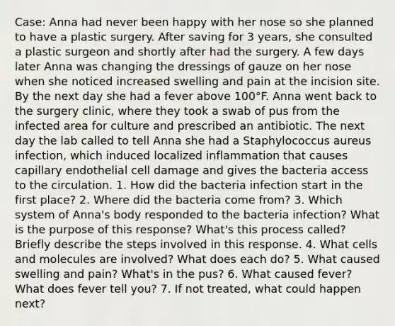 Case: Anna had never been happy with her nose so she planned to have a plastic surgery. After saving for 3 years, she consulted a plastic surgeon and shortly after had the surgery. A few days later Anna was changing the dressings of gauze on her nose when she noticed increased swelling and pain at the incision site. By the next day she had a fever above 100°F. Anna went back to the surgery clinic, where they took a swab of pus from the infected area for culture and prescribed an antibiotic. The next day the lab called to tell Anna she had a Staphylococcus aureus infection, which induced localized inflammation that causes capillary endothelial cell damage and gives the bacteria access to the circulation. 1. How did the bacteria infection start in the first place? 2. Where did the bacteria come from? 3. Which system of Anna's body responded to the bacteria infection? What is the purpose of this response? What's this process called? Briefly describe the steps involved in this response. 4. What cells and molecules are involved? What does each do? 5. What caused swelling and pain? What's in the pus? 6. What caused fever? What does fever tell you? 7. If not treated, what could happen next?