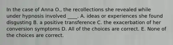 In the case of Anna O., the recollections she revealed while under hypnosis involved ____. A. ideas or experiences she found disgusting B. a positive transference C. the exacerbation of her conversion symptoms D. All of the choices are correct. E. None of the choices are correct.