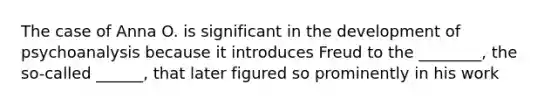 The case of Anna O. is significant in the development of psychoanalysis because it introduces Freud to the ________, the so-called ______, that later figured so prominently in his work