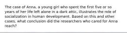 The case of Anna, a young girl who spent the first five or so years of her life left alone in a dark attic, illustrates the role of socialization in human development. Based on this and other cases, what conclusion did the researchers who cared for Anna reach?