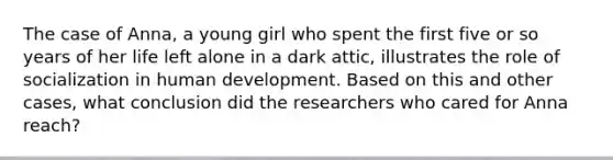 The case of Anna, a young girl who spent the first five or so years of her life left alone in a dark attic, illustrates the role of socialization in human development. Based on this and other cases, what conclusion did the researchers who cared for Anna reach?