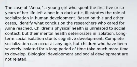 The case of "Anna," a young girl who spent the first five or so years of her life left alone in a dark attic, illustrates the role of socialization in human development. Based on this and other cases, identify what conclusion the researchers who cared for Anna reached. Children's physical health is unrelated to social contact, but their mental health deteriorates in isolation. Long-term social isolation stunts cognitive development. Complete socialization can occur at any age, but children who have been severely isolated for a long period of time take much more time to develop. Biological development and social development are not related.