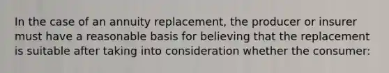 In the case of an annuity replacement, the producer or insurer must have a reasonable basis for believing that the replacement is suitable after taking into consideration whether the consumer: