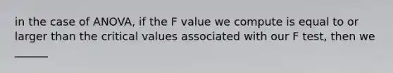 in the case of ANOVA, if the F value we compute is equal to or larger than the critical values associated with our F test, then we ______