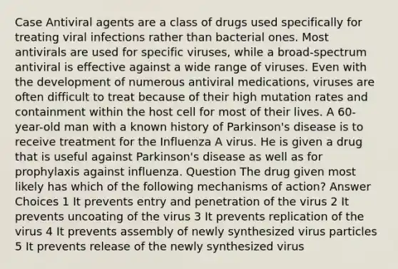 Case Antiviral agents are a class of drugs used specifically for treating viral infections rather than bacterial ones. Most antivirals are used for specific viruses, while a broad-spectrum antiviral is effective against a wide range of viruses. Even with the development of numerous antiviral medications, viruses are often difficult to treat because of their high mutation rates and containment within the host cell for most of their lives. A 60-year-old man with a known history of Parkinson's disease is to receive treatment for the Influenza A virus. He is given a drug that is useful against Parkinson's disease as well as for prophylaxis against influenza. Question The drug given most likely has which of the following mechanisms of action? Answer Choices 1 It prevents entry and penetration of the virus 2 It prevents uncoating of the virus 3 It prevents replication of the virus 4 It prevents assembly of newly synthesized virus particles 5 It prevents release of the newly synthesized virus