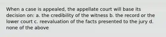 When a case is appealed, the appellate court will base its decision on: a. the credibility of the witness b. the record or the lower court c. reevaluation of the facts presented to the jury d. none of the above