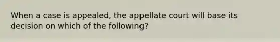 When a case is appealed, the appellate court will base its decision on which of the following?