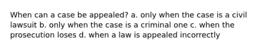 When can a case be appealed? a. only when the case is a civil lawsuit b. only when the case is a criminal one c. when the prosecution loses d. when a law is appealed incorrectly