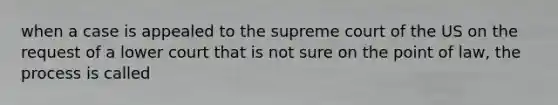 when a case is appealed to the supreme court of the US on the request of a lower court that is not sure on the point of law, the process is called