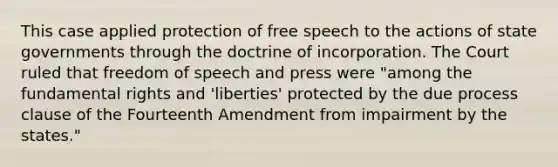 This case applied protection of free speech to the actions of state governments through the doctrine of incorporation. The Court ruled that freedom of speech and press were "among the fundamental rights and 'liberties' protected by the due process clause of the Fourteenth Amendment from impairment by the states."