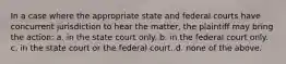 In a case where the appropriate state and federal courts have concurrent jurisdiction to hear the matter, the plaintiff may bring the action: a. in the state court only. b. in the federal court only. c. in the state court or the federal court. d. none of the above.