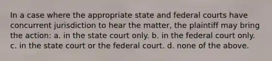 In a case where the appropriate state and federal courts have concurrent jurisdiction to hear the matter, the plaintiff may bring the action: a. in the state court only. b. in the federal court only. c. in the state court or the federal court. d. none of the above.