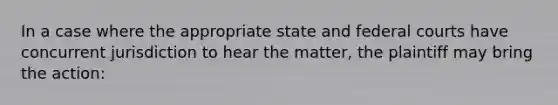 In a case where the appropriate state and federal courts have concurrent jurisdiction to hear the matter, the plaintiff may bring the action: