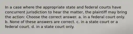 In a case where the appropriate state and federal courts have concurrent jurisdiction to hear the matter, the plaintiff may bring the action: Choose the correct answer. a. in a federal court only. b. None of these answers are correct. c. in a state court or a federal court. d. in a state court only.