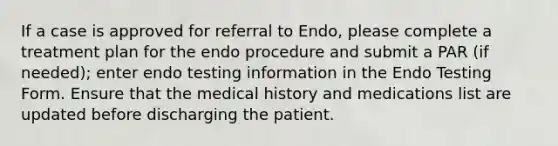 If a case is approved for referral to Endo, please complete a treatment plan for the endo procedure and submit a PAR (if needed); enter endo testing information in the Endo Testing Form. Ensure that the medical history and medications list are updated before discharging the patient.