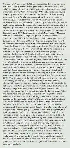 The case of Argentina: 30.000 desaparecidos 1. Some numbers and info: - The question of the group that 'disappeared' were either targeted victims (left-wing activists), dissapearances and systematic destruction of evidence - Often students and young people, quite a substantial part of the victims. - It is especially very hard for the family to mourn and as the crime keeps on continuing. 2. 'The determination of whether a group comes within the sphere of protection created by Article 2 of the Statute ought to be assessed on a case-by-case basis by reference to the objective particulars of a given social or historical context, and by the subjective perceptions of the perpetrators'. [Prosecutor v Semanza, para 317. Emphasis in original; Prosecutor v Musema, para 163; Prosecutor v Kajelijeli, para 811; Prosecutor v Seromba, para 318]. 3. General Ibérico Saint-Jean, governor of Buenos Aires: 'First we will kill all the subversives, then we will kill their collaborators, then their sympathizers, then those who remain indifferent.' --> wide understanding 4.. The denial of 'the right to existence' U.N. Resolution 96 (I) - 1946: 'Genocide is a denial of the right of existence of entire human groups, as homicide is the denial of the right to live of individual human beings; such denial of the right of existence shocks the conscience of mankind, results in great losses to humanity in the form of cultural and other contributions represented by these human groups, and is contrary to moral law and to the spirit and aims of the United Nations.' 'Many instances of such crimes of genocide have occurred when racial, religious, political, and other groups have been destroyed, entirely or in part.' 5. General Jorge Rafael Videla talking at a meeting with the foreign press in 1978: 'The disappeared do not exist, they are not alive or dead, they simply do not exist - Bit unclear what he mean there, whether the practice does not exist, or that those individuals do not exist. - The foreign press was in Argentina due to the football worldcup. Argentina was under international scrutiny, the number increased, so the perpetrators really did not care. Videla answered here the questions. - might be the right that these individuals were deprived of their rigth to exist. - The mothers decided to demonstrate in front of the governmental buildings, they asked for the return of their children. Often the answer would be: you have no son he does not exist. 6. The stolen children and the genocidal act of 'forcibly transferring children of the group to another group' - Women were often pregnant, this again shows similarities with genocidal policies. They often let her have the baby and gave it to a 'proper' family. +/- 500 kids. - Some dna was taken forcibly ordered by the Court in order to unite these kids with their actual families. Sometimes traumatic, sometimes happy endings. --> Not state policy organised discrimination, persecution would not be accurate in this case. Here are indicators, that would not fall within genocide. The genocide flaviour of that crime is there due to the intent to destroy. The only qualifications that would prevent this from really becoming a genocide is that in the Argentinian cases it was based on political group. In the trials it was not qualified as genocide, but there was judicial recognition it happened within a genocidal context.