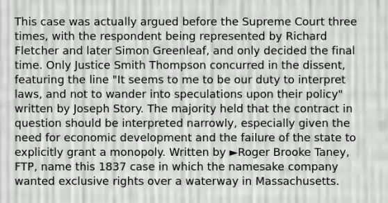 This case was actually argued before the Supreme Court three times, with the respondent being represented by Richard Fletcher and later Simon Greenleaf, and only decided the final time. Only Justice Smith Thompson concurred in the dissent, featuring the line "It seems to me to be our duty to interpret laws, and not to wander into speculations upon their policy" written by Joseph Story. The majority held that the contract in question should be interpreted narrowly, especially given the need for economic development and the failure of the state to explicitly grant a monopoly. Written by ►Roger Brooke Taney, FTP, name this 1837 case in which the namesake company wanted exclusive rights over a waterway in Massachusetts.