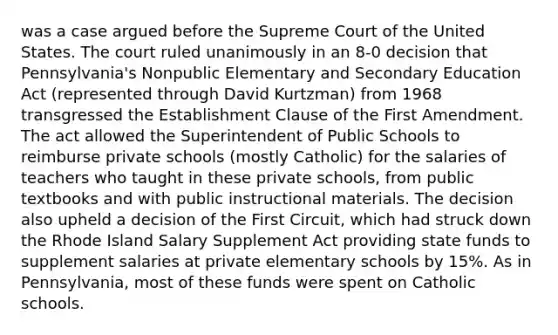 was a case argued before the Supreme Court of the United States. The court ruled unanimously in an 8-0 decision that Pennsylvania's Nonpublic Elementary and Secondary Education Act (represented through David Kurtzman) from 1968 transgressed the Establishment Clause of the First Amendment. The act allowed the Superintendent of Public Schools to reimburse private schools (mostly Catholic) for the salaries of teachers who taught in these private schools, from public textbooks and with public instructional materials. The decision also upheld a decision of the First Circuit, which had struck down the Rhode Island Salary Supplement Act providing state funds to supplement salaries at private elementary schools by 15%. As in Pennsylvania, most of these funds were spent on Catholic schools.