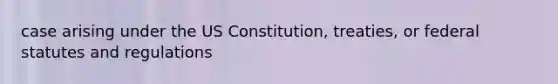 case arising under the US Constitution, treaties, or federal statutes and regulations