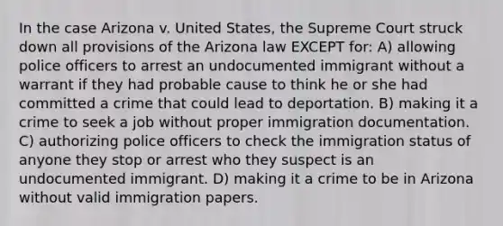 In the case Arizona v. United States, the Supreme Court struck down all provisions of the Arizona law EXCEPT for: A) allowing police officers to arrest an undocumented immigrant without a warrant if they had probable cause to think he or she had committed a crime that could lead to deportation. B) making it a crime to seek a job without proper immigration documentation. C) authorizing police officers to check the immigration status of anyone they stop or arrest who they suspect is an undocumented immigrant. D) making it a crime to be in Arizona without valid immigration papers.