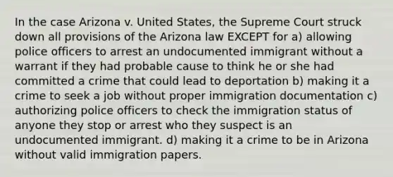 In the case Arizona v. United States, the Supreme Court struck down all provisions of the Arizona law EXCEPT for a) allowing police officers to arrest an undocumented immigrant without a warrant if they had probable cause to think he or she had committed a crime that could lead to deportation b) making it a crime to seek a job without proper immigration documentation c) authorizing police officers to check the immigration status of anyone they stop or arrest who they suspect is an undocumented immigrant. d) making it a crime to be in Arizona without valid immigration papers.