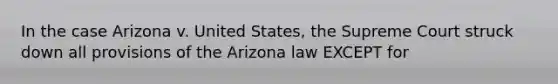 In the case Arizona v. United States, the Supreme Court struck down all provisions of the Arizona law EXCEPT for